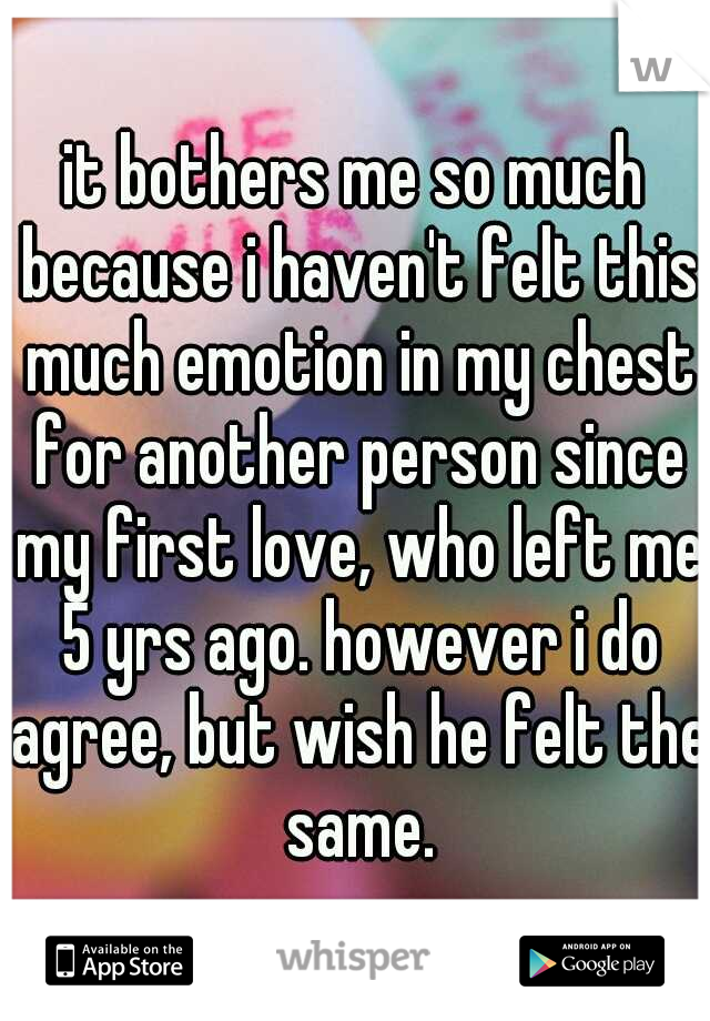 it bothers me so much because i haven't felt this much emotion in my chest for another person since my first love, who left me 5 yrs ago. however i do agree, but wish he felt the same.