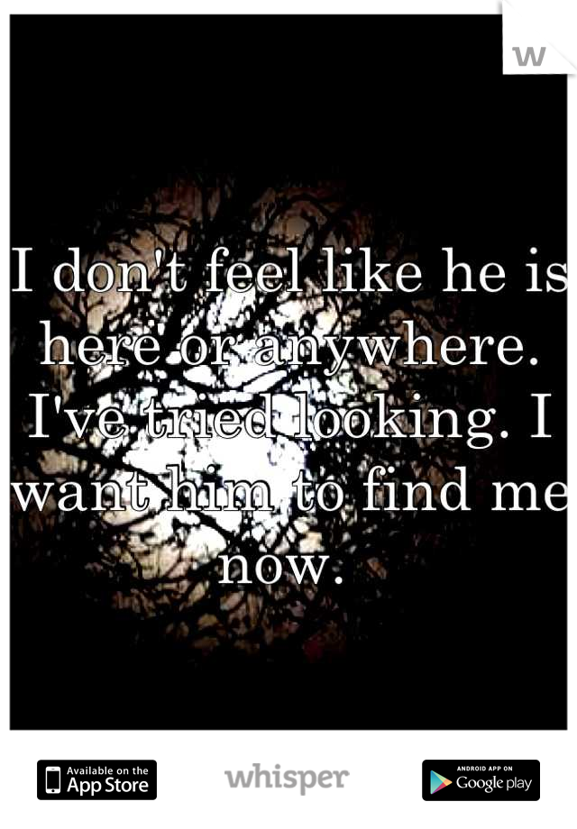 I don't feel like he is here or anywhere. I've tried looking. I want him to find me now. 