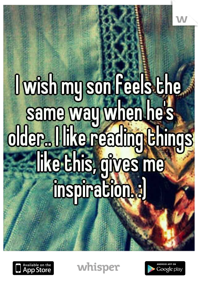 I wish my son feels the same way when he's older.. I like reading things like this, gives me inspiration. :)