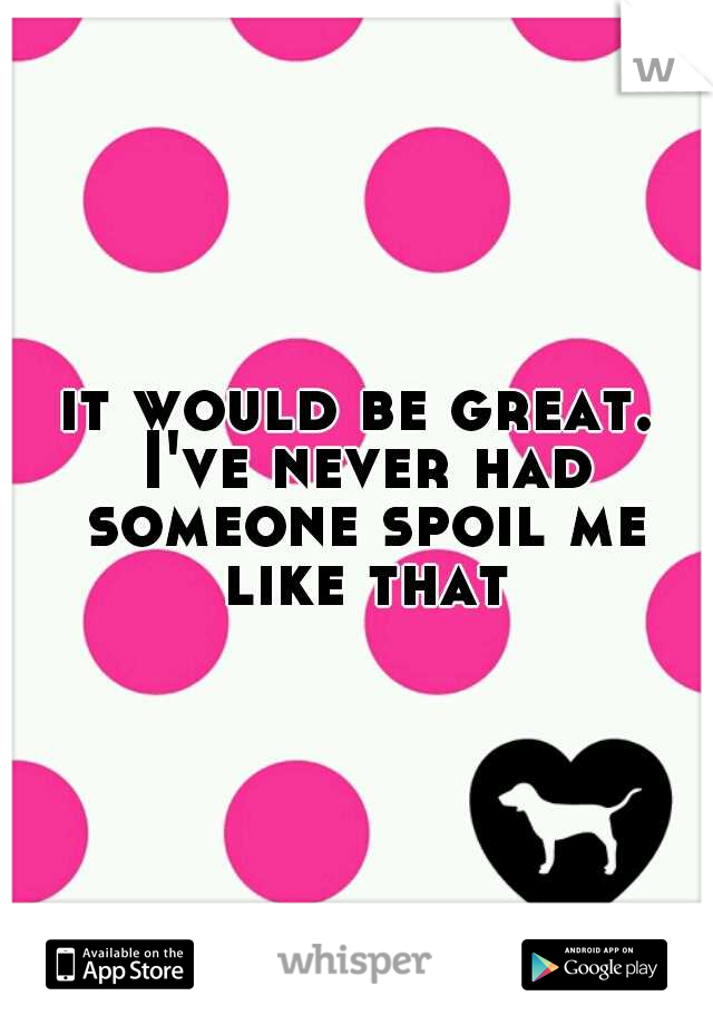 it would be great. I've never had someone spoil me like that