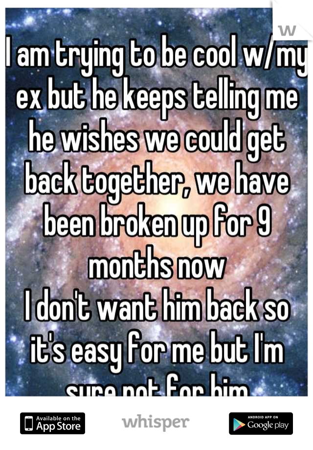 I am trying to be cool w/my ex but he keeps telling me he wishes we could get back together, we have been broken up for 9 months now 
I don't want him back so it's easy for me but I'm sure not for him