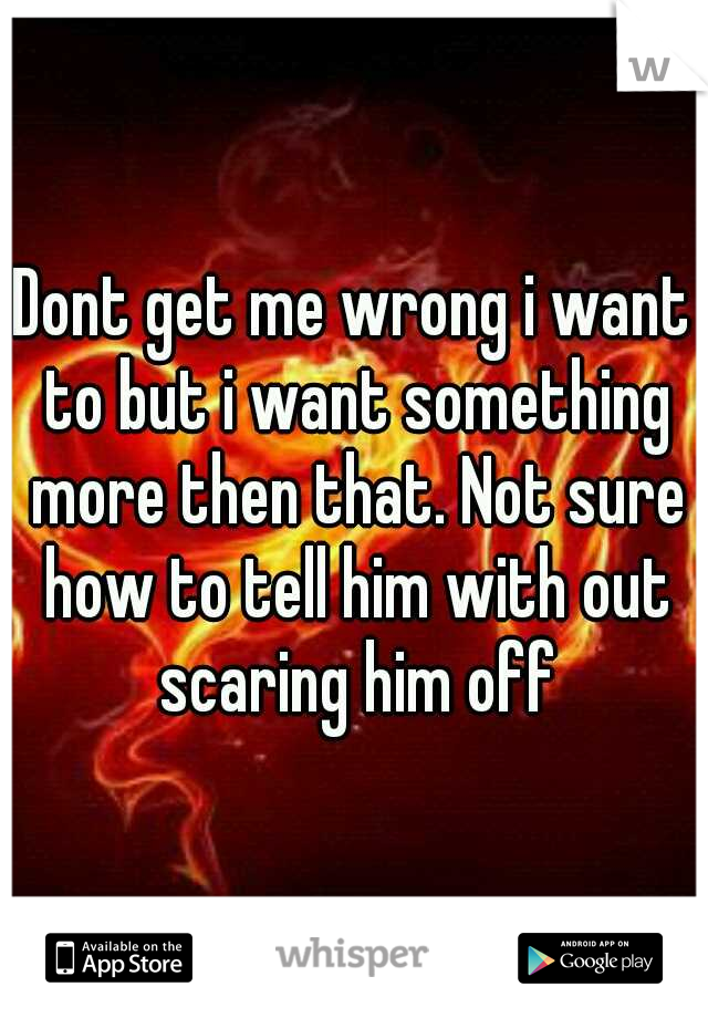 Dont get me wrong i want to but i want something more then that. Not sure how to tell him with out scaring him off