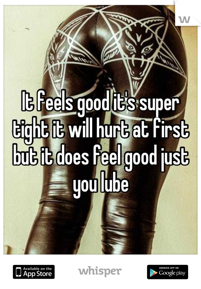 It feels good it's super tight it will hurt at first but it does feel good just you lube