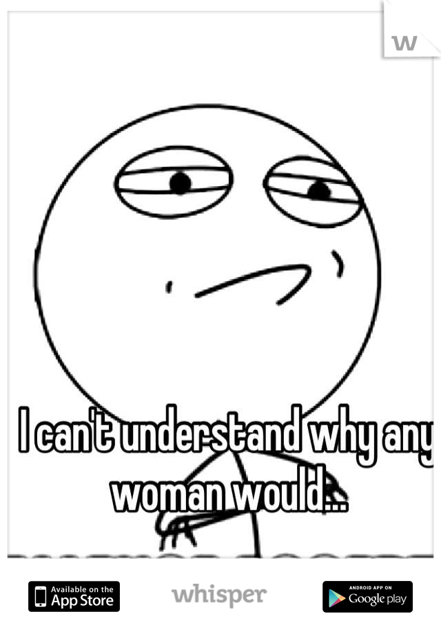 I can't understand why any woman would...