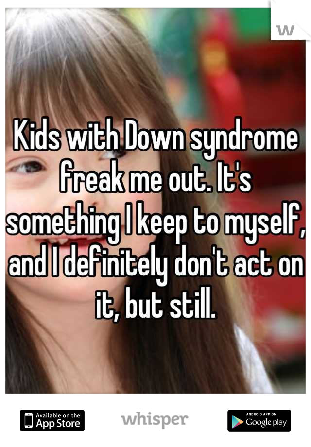 Kids with Down syndrome freak me out. It's something I keep to myself, and I definitely don't act on it, but still.
