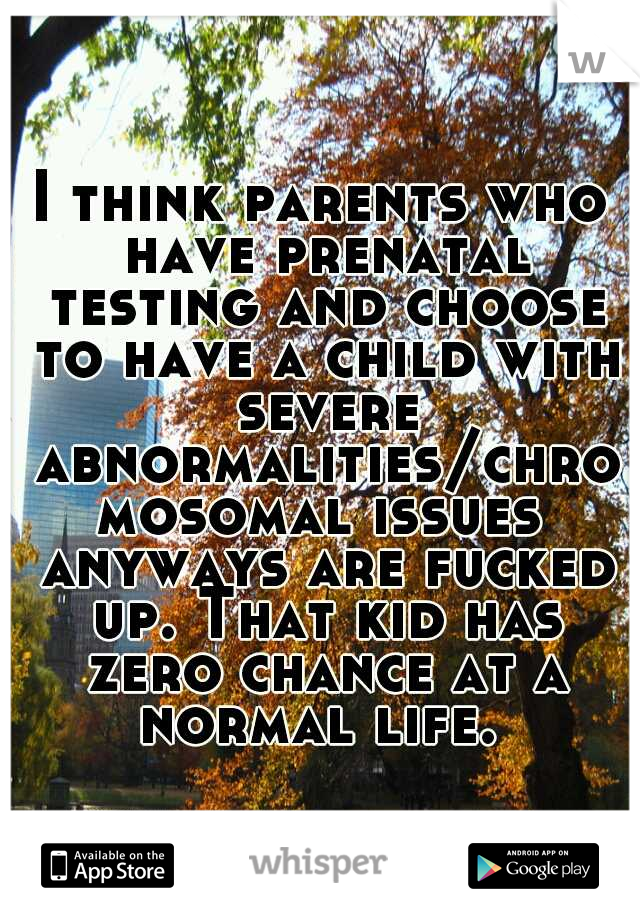 I think parents who have prenatal testing and choose to have a child with severe abnormalities/chromosomal issues anyways are fucked up. That kid has zero chance at a normal life. 