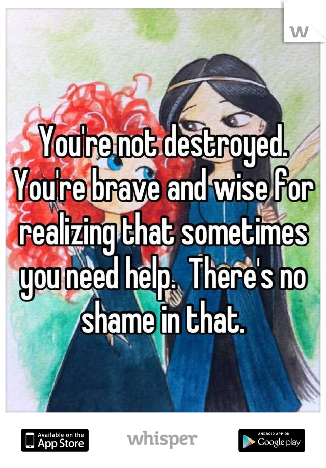 You're not destroyed.  You're brave and wise for realizing that sometimes you need help.  There's no shame in that.