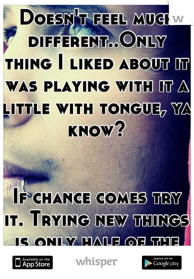 Doesn't feel much different..Only thing I liked about it was playing with it a little with tongue, ya know?


If chance comes try it. Trying new things is only half of the experience!(: