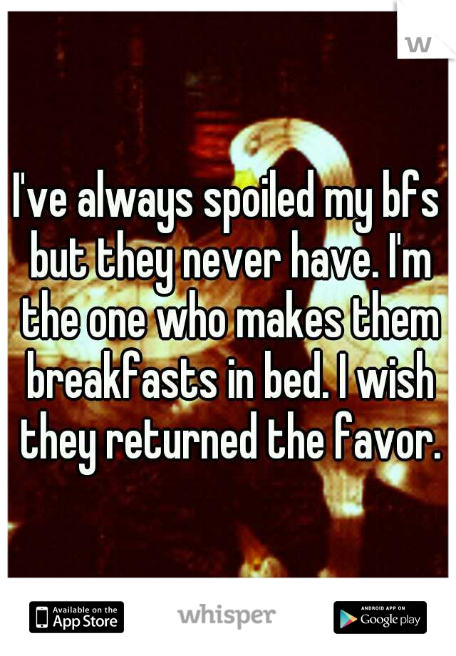 I've always spoiled my bfs but they never have. I'm the one who makes them breakfasts in bed. I wish they returned the favor.