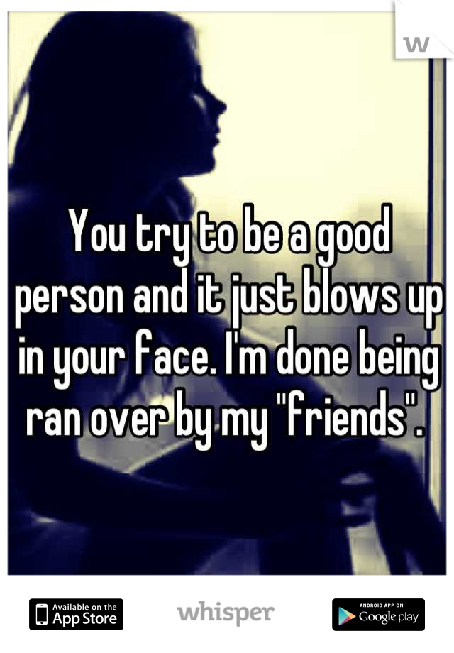 You try to be a good person and it just blows up in your face. I'm done being ran over by my "friends". 