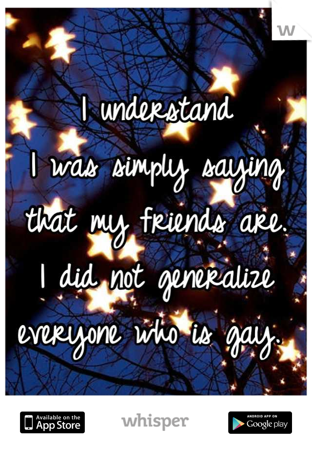I understand
I was simply saying that my friends are. 
I did not generalize everyone who is gay. 