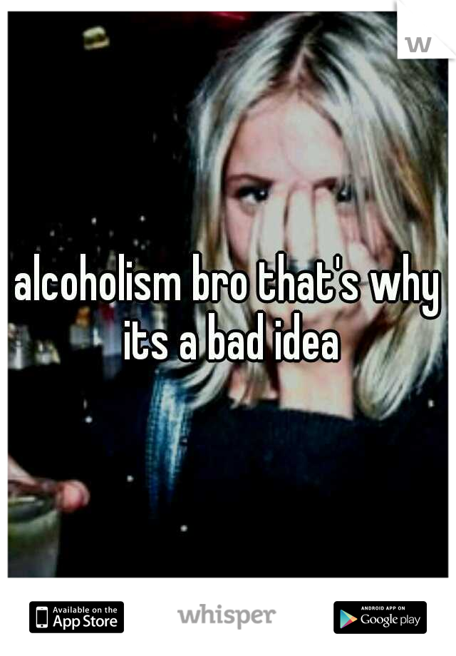 alcoholism bro that's why its a bad idea