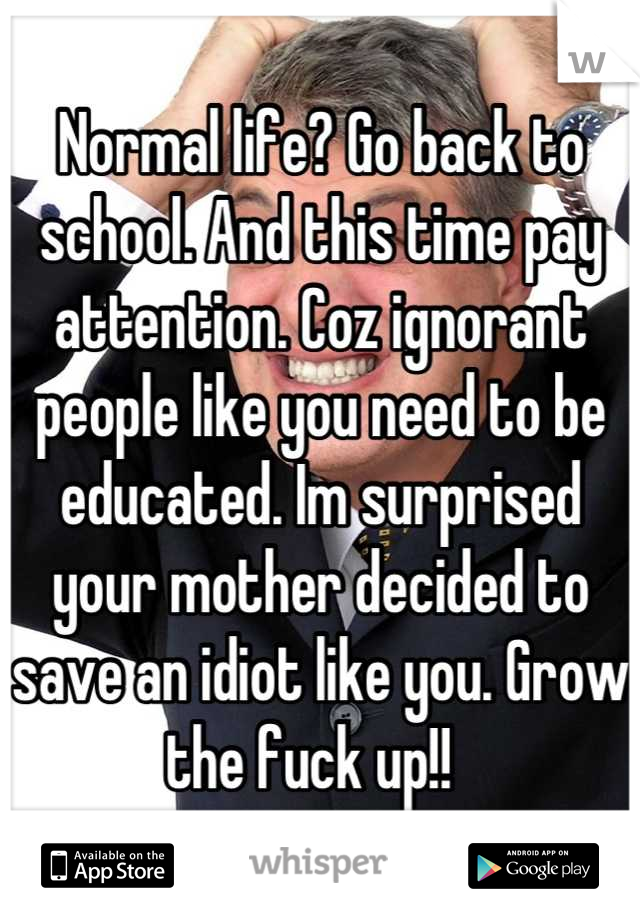 Normal life? Go back to school. And this time pay attention. Coz ignorant people like you need to be educated. Im surprised your mother decided to save an idiot like you. Grow the fuck up!!  