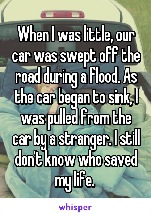 When I was little, our car was swept off the road during a flood. As the car began to sink, I was pulled from the car by a stranger. I still don't know who saved my life. 