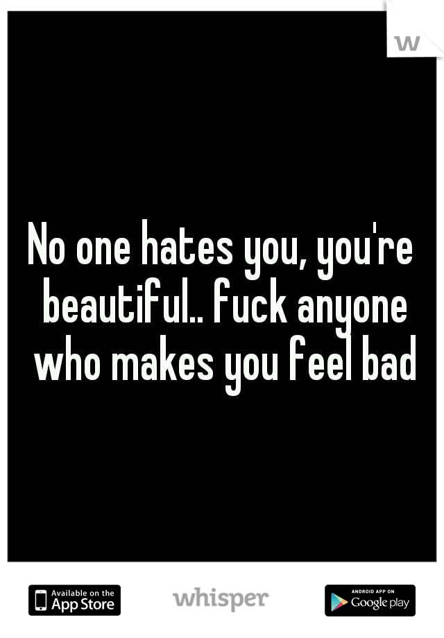 No one hates you, you're beautiful.. fuck anyone who makes you feel bad