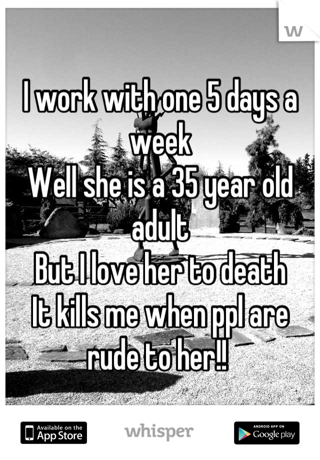 I work with one 5 days a week 
Well she is a 35 year old adult 
But I love her to death
It kills me when ppl are rude to her!! 
