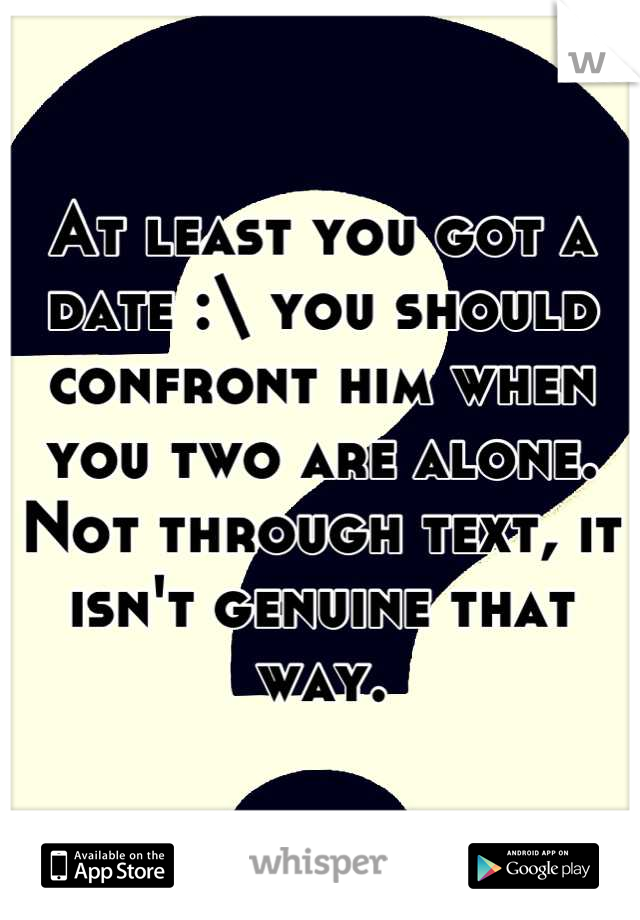 At least you got a date :\ you should confront him when you two are alone. Not through text, it isn't genuine that way.