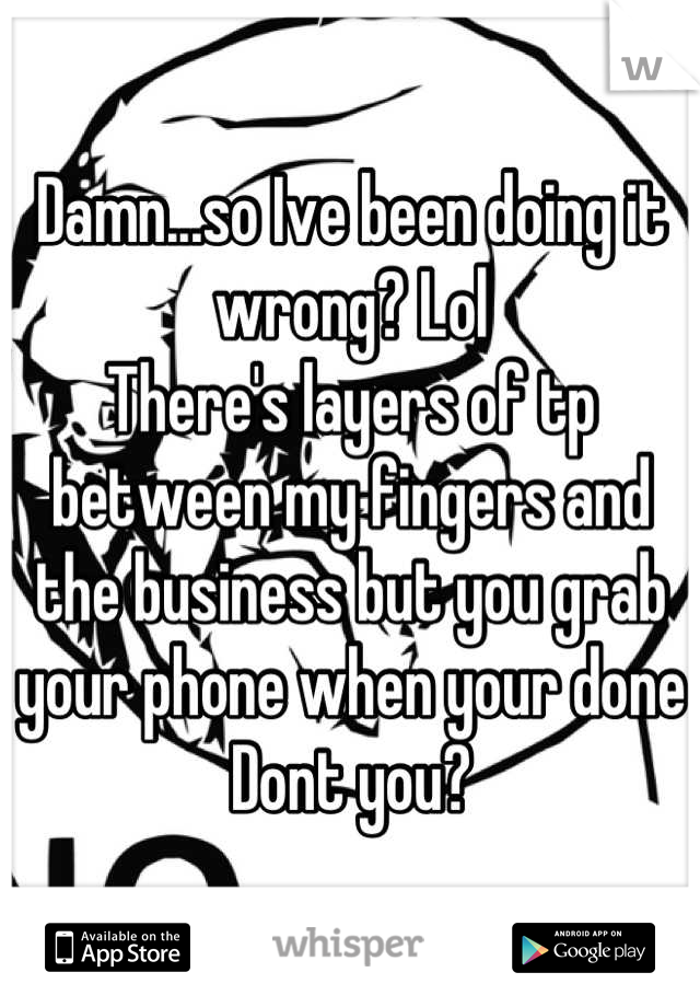 Damn...so Ive been doing it wrong? Lol
There's layers of tp between my fingers and the business but you grab your phone when your done Dont you?