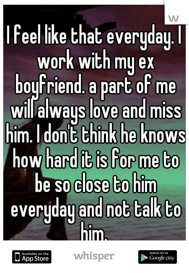 I feel like that everyday. I work with my ex boyfriend. a part of me will always love and miss him. I don't think he knows how hard it is for me to be so close to him everyday and not talk to him. 