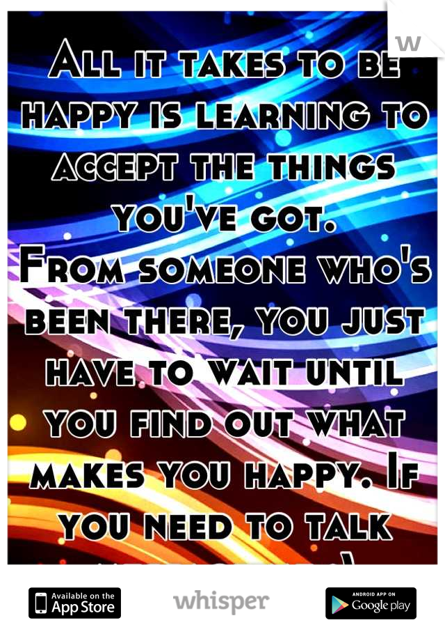 All it takes to be happy is learning to accept the things you've got.
From someone who's been there, you just have to wait until you find out what makes you happy. If you need to talk message me :)