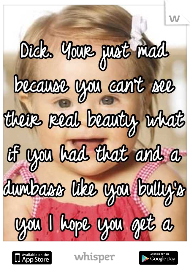 Dick. Your just mad because you can't see their real beauty what if you had that and a dumbass like you bully's you I hope you get a taste of your own medicine 