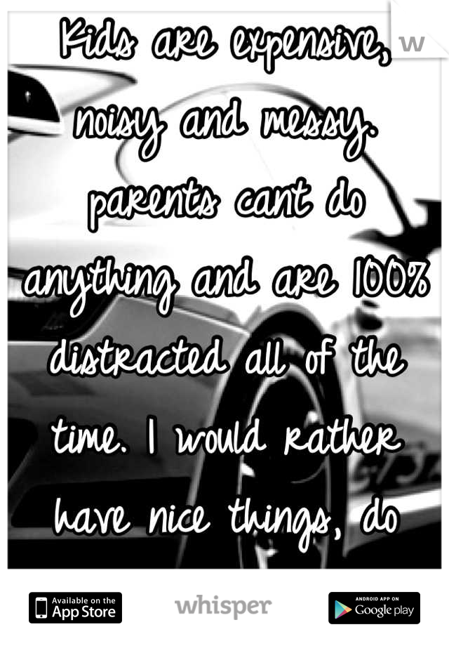 Kids are expensive, noisy and messy. parents cant do anything and are 100% distracted all of the time. I would rather have nice things, do what i want when i want and be able to function normally