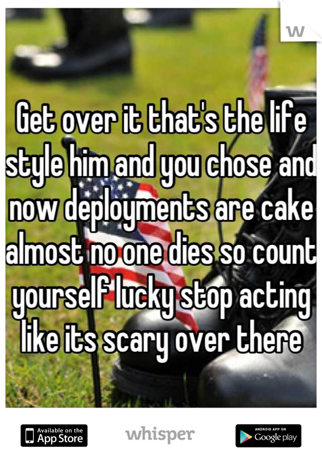 Get over it that's the life style him and you chose and now deployments are cake almost no one dies so count yourself lucky stop acting like its scary over there