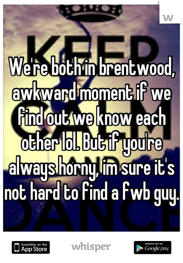 We're both in brentwood, awkward moment if we find out we know each other lol. But if you're always horny, im sure it's not hard to find a fwb guy.