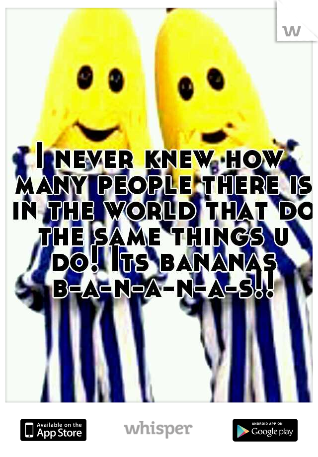 I never knew how many people there is in the world that do the same things u do! Its bananas b-a-n-a-n-a-s!!