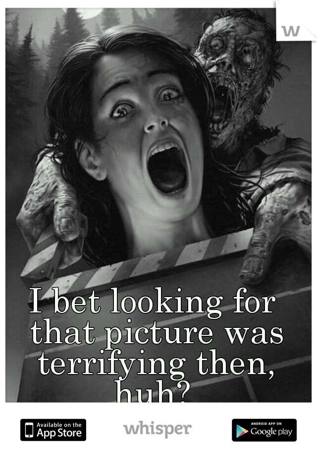 I bet looking for that picture was terrifying then, huh? 