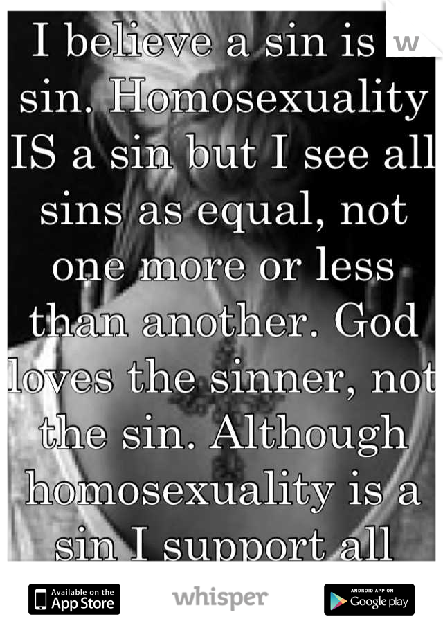 I believe a sin is a sin. Homosexuality IS a sin but I see all sins as equal, not one more or less than another. God loves the sinner, not the sin. Although homosexuality is a sin I support all love  