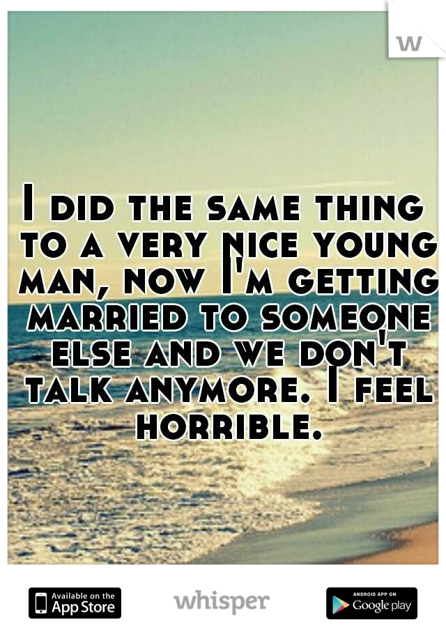 I did the same thing to a very nice young man, now I'm getting married to someone else and we don't talk anymore. I feel horrible.