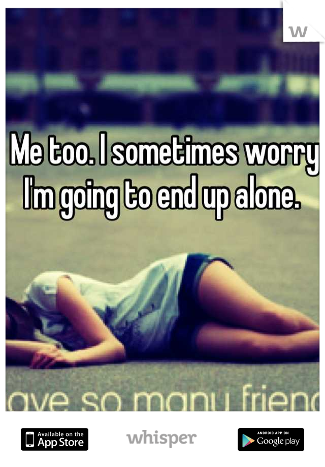 Me too. I sometimes worry I'm going to end up alone. 