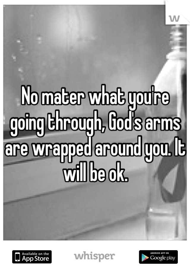 No mater what you're going through, God's arms are wrapped around you. It will be ok.