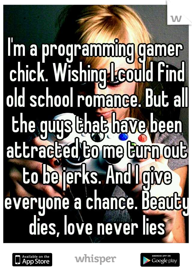I'm a programming gamer chick. Wishing I could find old school romance. But all the guys that have been attracted to me turn out to be jerks. And I give everyone a chance. Beauty dies, love never lies