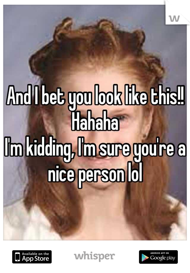 And I bet you look like this!! Hahaha 
I'm kidding, I'm sure you're a nice person lol