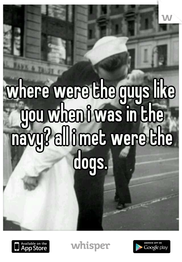 where were the guys like you when i was in the navy? all i met were the dogs. 