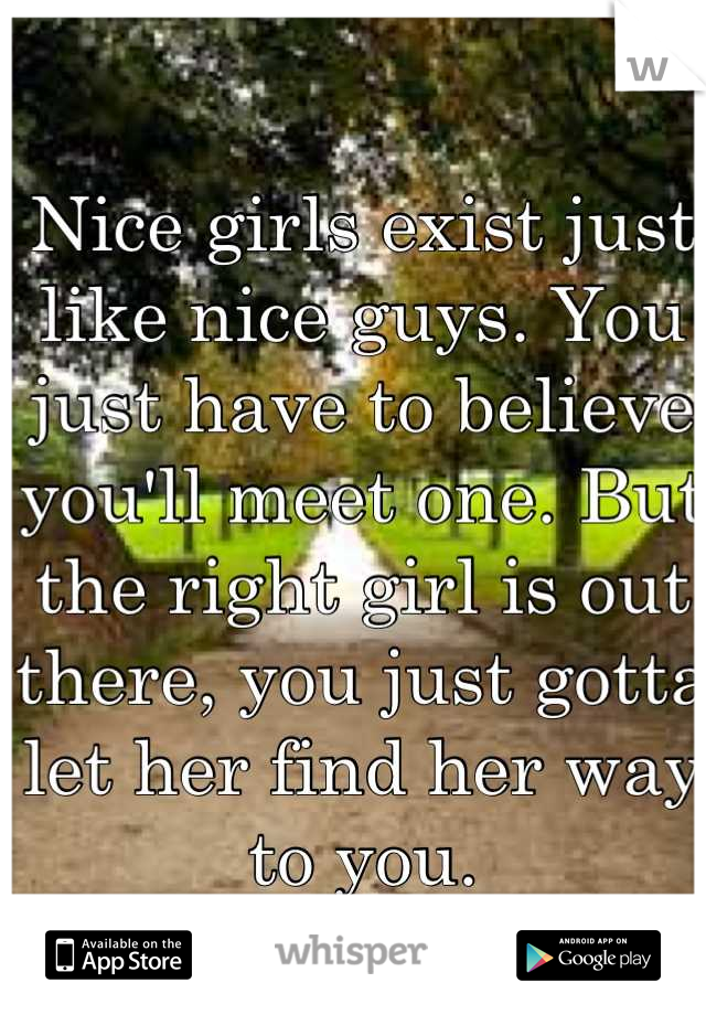 Nice girls exist just like nice guys. You just have to believe you'll meet one. But the right girl is out there, you just gotta let her find her way to you.