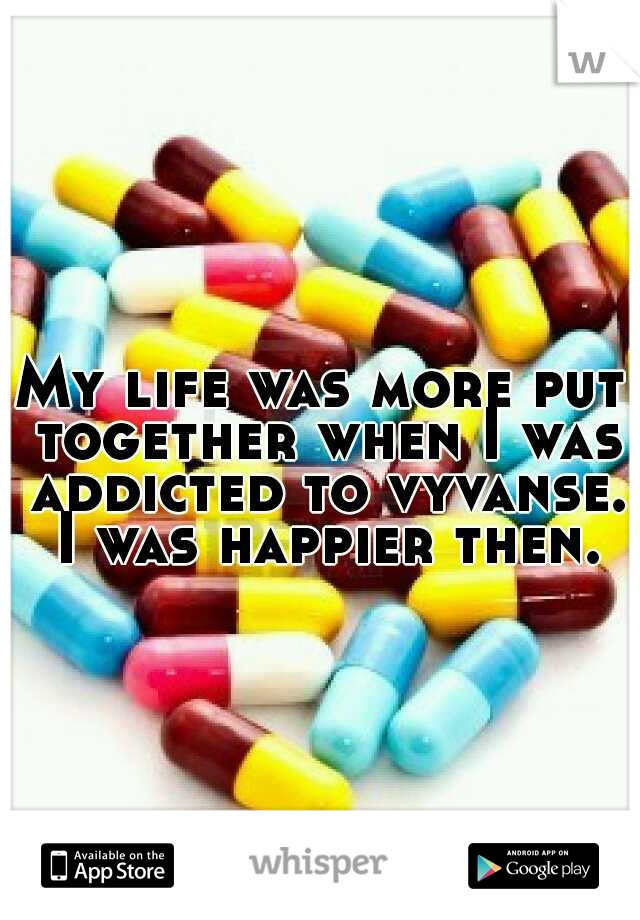 My life was more put together when I was addicted to vyvanse. I was happier then.