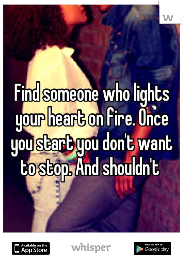 Find someone who lights your heart on fire. Once you start you don't want to stop. And shouldn't 