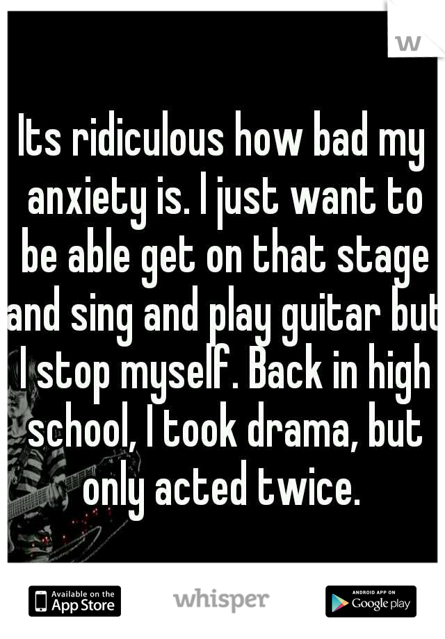 Its ridiculous how bad my anxiety is. I just want to be able get on that stage and sing and play guitar but I stop myself. Back in high school, I took drama, but only acted twice. 