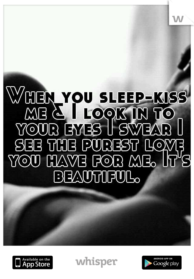 When you sleep-kiss me & I look in to your eyes I swear I see the purest love you have for me. It's beautiful. 