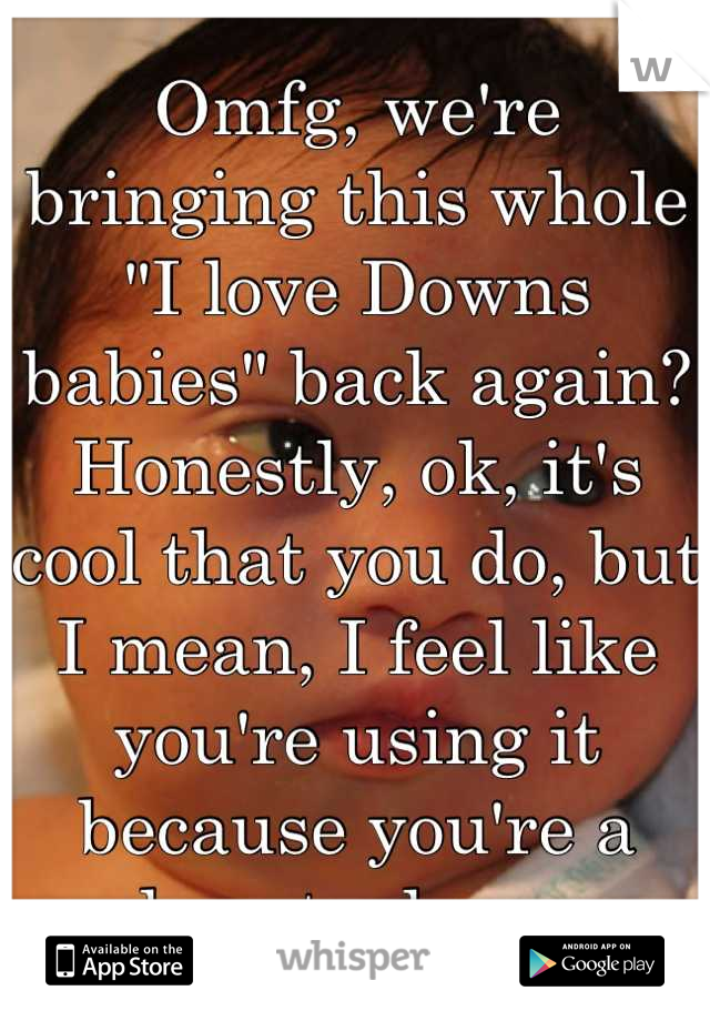 Omfg, we're bringing this whole "I love Downs babies" back again? Honestly, ok, it's cool that you do, but I mean, I feel like you're using it because you're a heart whore.