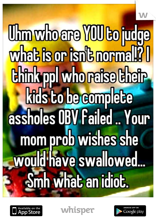 Uhm who are YOU to judge what is or isn't normal!? I think ppl who raise their kids to be complete assholes OBV failed .. Your mom prob wishes she would have swallowed... Smh what an idiot. 