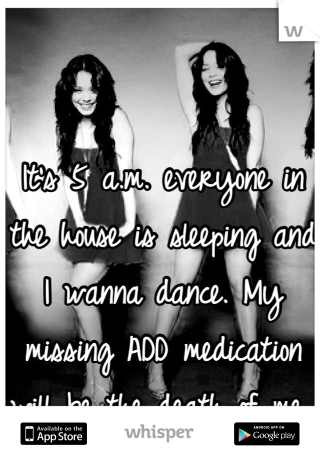 It's 5 a.m. everyone in the house is sleeping and I wanna dance. My missing ADD medication will be the death of me 
