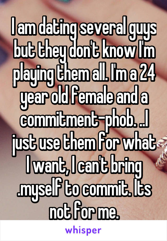 I am dating several guys but they don't know I'm playing them all. I'm a 24 year old female and a commitment-phob. ..I just use them for what I want, I can't bring .myself to commit. Its not for me.