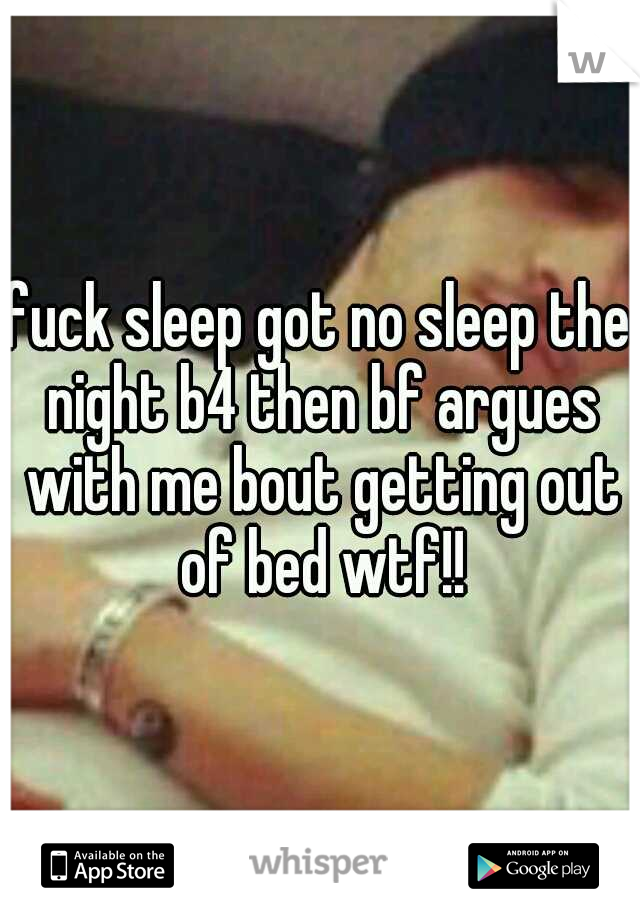 fuck sleep got no sleep the night b4 then bf argues with me bout getting out of bed wtf!!