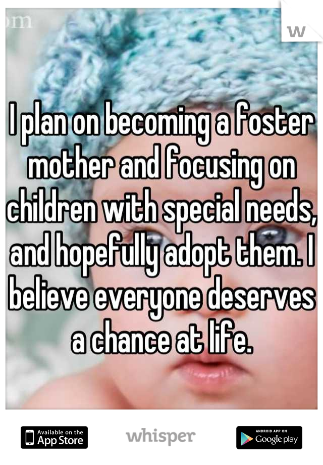 I plan on becoming a foster mother and focusing on children with special needs, and hopefully adopt them. I believe everyone deserves a chance at life.