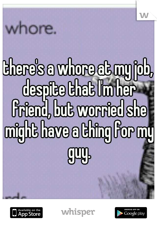 there's a whore at my job, despite that I'm her friend, but worried she might have a thing for my guy.