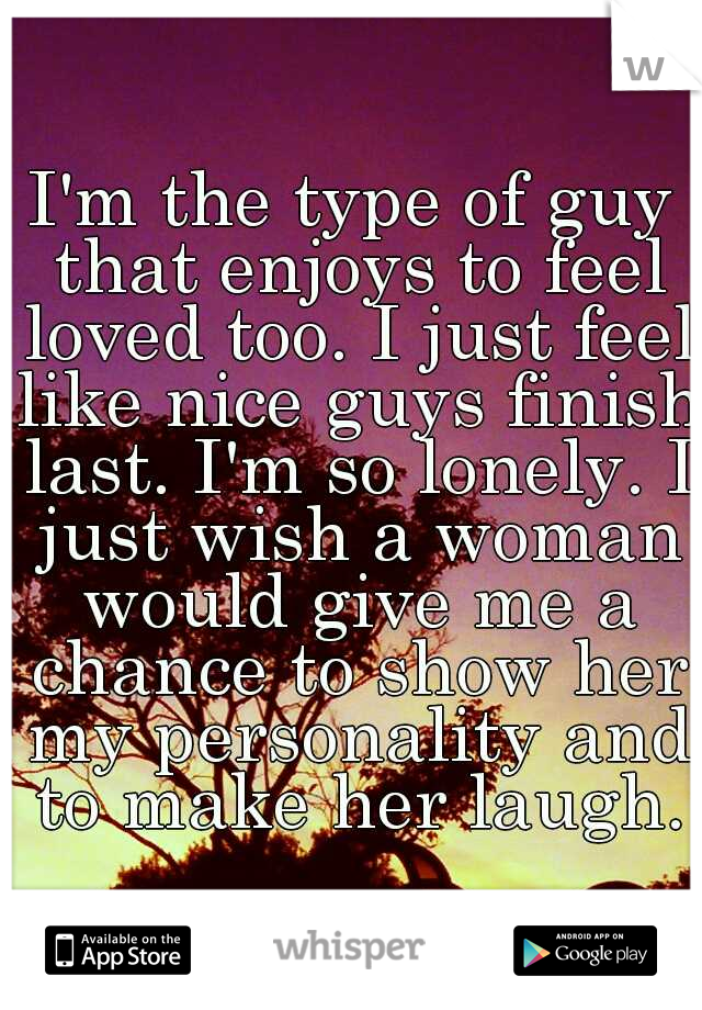I'm the type of guy that enjoys to feel loved too. I just feel like nice guys finish last. I'm so lonely. I just wish a woman would give me a chance to show her my personality and to make her laugh.